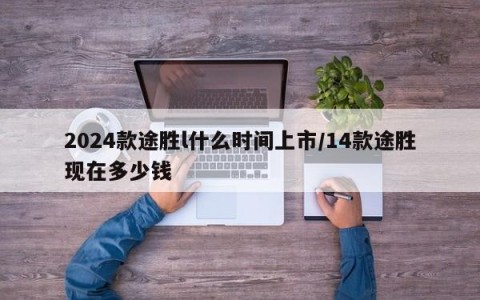 2024款途胜l什么时间上市/14款途胜现在多少钱